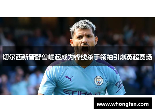 切尔西新晋野兽崛起成为锋线杀手领袖引爆英超赛场